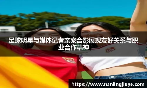 足球明星与媒体记者亲密合影展现友好关系与职业合作精神
